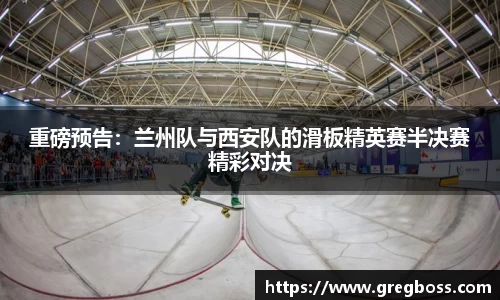 重磅预告：兰州队与西安队的滑板精英赛半决赛精彩对决